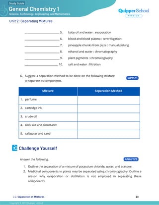 Unit 2: Separating Mixtures
___________________________ 5. baby oil and water : evaporation
___________________________ 6. blood and blood plasma : centrifugation
___________________________ 7. pineapple chunks from pizza : manual picking
___________________________ 8. ethanol and water : chromatography
___________________________ 9. plant pigments : chromatography
__________________________ 10. salt and water : ﬁltration
C. Suggest a separation method to be done on the following mixture
to separate its components.
Mixture Separation Method
1. perfume
2. cartridge ink
3. crude oil
4. rock salt and cornstarch
5. saltwater and sand
Challenge Yourself
Answer the following.
1. Outline the separation of a mixture of potassium chloride, water, and acetone.
2. Medicinal components in plants may be separated using chromatography. Outline a
reason why evaporation or distillation is not employed in separating these
components.
2.2. Separation of Mixtures 23
 