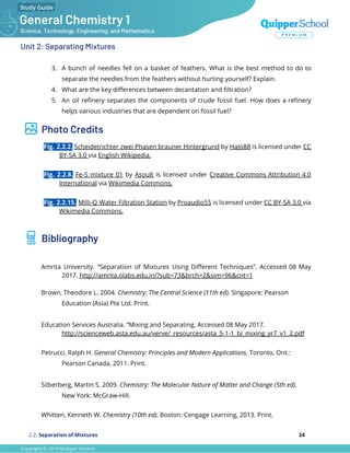 Unit 2: Separating Mixtures
3. A bunch of needles fell on a basket of feathers. What is the best method to do to
separate the needles from the feathers without hurting yourself? Explain.
4. What are the key diﬀerences between decantation and ﬁltration?
5. An oil reﬁnery separates the components of crude fossil fuel. How does a reﬁnery
helps various industries that are dependent on fossil fuel?
Photo Credits
Fig. 2.2.2. Scheidetrichter zwei Phasen brauner Hintergrund by HaJo88 is licensed under CC
BY-SA 3.0 via English Wikipedia.
Fig. 2.2.8. Fe-S mixture 01 by Asoult is licensed under Creative Commons Attribution 4.0
International via Wikimedia Commons.
Fig. 2.2.15. Milli-Q Water Filtration Station by Proaudio55 is licensed under CC BY-SA 3.0 via
Wikimedia Commons.
Bibliography
Amrita University. “Separation of Mixtures Using Diﬀerent Techniques”. Accessed 08 May
2017. http://amrita.olabs.edu.in/?sub=73&brch=2&sim=96&cnt=1
Brown, Theodore L. 2004. Chemistry: The Central Science (11th ed). Singapore: Pearson
Education (Asia) Pte Ltd. Print.
Education Services Australia. “Mixing and Separating. Accessed 08 May 2017.
http://scienceweb.asta.edu.au/verve/_resources/asta_5-1-1_bi_mixing_yr7_v1_2.pdf
Petrucci, Ralph H. General Chemistry: Principles and Modern Applications. Toronto, Ont.:
Pearson Canada, 2011. Print.
Silberberg, Martin S. 2009. Chemistry: The Molecular Nature of Matter and Change (5th ed).
New York: McGraw-Hill.
Whitten, Kenneth W. Chemistry (10th ed). Boston: Cengage Learning, 2013. Print.
2.2. Separation of Mixtures 24
 