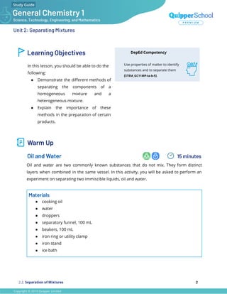 Unit 2: Separating Mixtures
Learning Objectives
In this lesson, you should be able to do the
following:
● Demonstrate the diﬀerent methods of
separating the components of a
homogeneous mixture and a
heterogeneous mixture.
● Explain the importance of these
methods in the preparation of certain
products.
DepEd Competency
Use properties of matter to identify
substances and to separate them
(STEM_GC11MP-Ia-b-5).
Warm Up
Oil and Water 15 minutes
Oil and water are two commonly known substances that do not mix. They form distinct
layers when combined in the same vessel. In this activity, you will be asked to perform an
experiment on separating two immiscible liquids, oil and water.
Materials
● cooking oil
● water
● droppers
● separatory funnel, 100 mL
● beakers, 100 mL
● iron ring or utility clamp
● iron stand
● ice bath
2.2. Separation of Mixtures 2
 