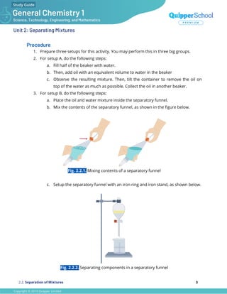 Unit 2: Separating Mixtures
Procedure
1. Prepare three setups for this activity. You may perform this in three big groups.
2. For setup A, do the following steps:
a. Fill half of the beaker with water.
b. Then, add oil with an equivalent volume to water in the beaker
c. Observe the resulting mixture. Then, tilt the container to remove the oil on
top of the water as much as possible. Collect the oil in another beaker.
3. For setup B, do the following steps:
a. Place the oil and water mixture inside the separatory funnel.
b. Mix the contents of the separatory funnel, as shown in the ﬁgure below.
Fig. 2.2.1. Mixing contents of a separatory funnel
c. Setup the separatory funnel with an iron ring and iron stand, as shown below.
Fig. 2.2.2. Separating components in a separatory funnel
2.2. Separation of Mixtures 3
 