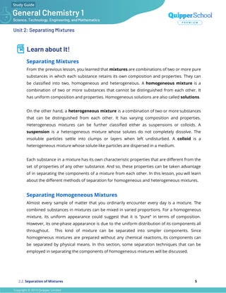 Unit 2: Separating Mixtures
Learn about It!
Separating Mixtures
From the previous lesson, you learned that mixtures are combinations of two or more pure
substances in which each substance retains its own composition and properties. They can
be classiﬁed into two, homogeneous and heterogeneous. A homogeneous mixture is a
combination of two or more substances that cannot be distinguished from each other. It
has uniform composition and properties. Homogeneous solutions are also called solutions.
On the other hand, a heterogeneous mixture is a combination of two or more substances
that can be distinguished from each other. It has varying composition and properties.
Heterogeneous mixtures can be further classiﬁed either as suspensions or colloids. A
suspension is a heterogeneous mixture whose solutes do not completely dissolve. The
insoluble particles settle into clumps or layers when left undisturbed. A colloid is a
heterogeneous mixture whose solute-like particles are dispersed in a medium.
Each substance in a mixture has its own characteristic properties that are diﬀerent from the
set of properties of any other substance. And so, these properties can be taken advantage
of in separating the components of a mixture from each other. In this lesson, you will learn
about the diﬀerent methods of separation for homogeneous and heterogeneous mixtures.
Separating Homogeneous Mixtures
Almost every sample of matter that you ordinarily encounter every day is a mixture. The
combined substances in mixtures can be mixed in varied proportions. For a homogeneous
mixture, its uniform appearance could suggest that it is “pure” in terms of composition.
However, its one-phase appearance is due to the uniform distribution of its components all
throughout. This kind of mixture can be separated into simpler components. Since
homogeneous mixtures are prepared without any chemical reactions, its components can
be separated by physical means. In this section, some separation techniques that can be
employed in separating the components of homogeneous mixtures will be discussed.
2.2. Separation of Mixtures 5
 
