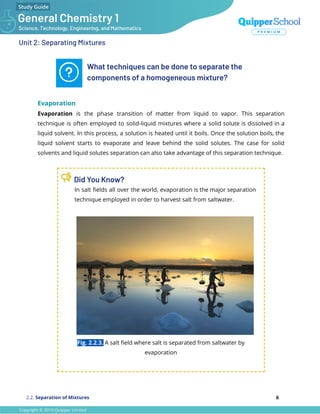 Unit 2: Separating Mixtures
What techniques can be done to separate the
components of a homogeneous mixture?
Evaporation
Evaporation is the phase transition of matter from liquid to vapor. This separation
technique is often employed to solid-liquid mixtures where a solid solute is dissolved in a
liquid solvent. In this process, a solution is heated until it boils. Once the solution boils, the
liquid solvent starts to evaporate and leave behind the solid solutes. The case for solid
solvents and liquid solutes separation can also take advantage of this separation technique.
Did You Know?
In salt ﬁelds all over the world, evaporation is the major separation
technique employed in order to harvest salt from saltwater.
Fig. 2.2.3. A salt ﬁeld where salt is separated from saltwater by
evaporation
2.2. Separation of Mixtures 6
 