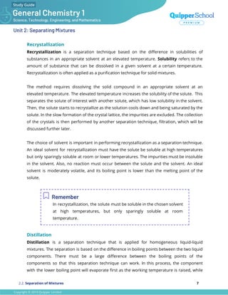 Unit 2: Separating Mixtures
Recrystallization
Recrystallization is a separation technique based on the diﬀerence in solubilities of
substances in an appropriate solvent at an elevated temperature. Solubility refers to the
amount of substance that can be dissolved in a given solvent at a certain temperature.
Recrystallization is often applied as a puriﬁcation technique for solid mixtures.
The method requires dissolving the solid compound in an appropriate solvent at an
elevated temperature. The elevated temperature increases the solubility of the solute. This
separates the solute of interest with another solute, which has low solubility in the solvent.
Then, the solute starts to recrystallize as the solution cools down and being saturated by the
solute. In the slow formation of the crystal lattice, the impurities are excluded. The collection
of the crystals is then performed by another separation technique, ﬁltration, which will be
discussed further later.
The choice of solvent is important in performing recrystallization as a separation technique.
An ideal solvent for recrystallization must have the solute be soluble at high temperatures
but only sparingly soluble at room or lower temperatures. The impurities must be insoluble
in the solvent. Also, no reaction must occur between the solute and the solvent. An ideal
solvent is moderately volatile, and its boiling point is lower than the melting point of the
solute.
Remember
In recrystallization, the solute must be soluble in the chosen solvent
at high temperatures, but only sparingly soluble at room
temperature.
Distillation
Distillation is a separation technique that is applied for homogeneous liquid-liquid
mixtures. The separation is based on the diﬀerence in boiling points between the two liquid
components. There must be a large diﬀerence between the boiling points of the
components so that this separation technique can work. In this process, the component
with the lower boiling point will evaporate ﬁrst as the working temperature is raised, while
2.2. Separation of Mixtures 7
 