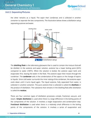 Unit 2: Separating Mixtures
the other remains as a liquid. The vapor then condenses and is collected in another
container to separate the two components. The illustration below shows a distillation setup
separating acetone and water.
Fig. 2.2.4. A distillation setup
The distilling ﬂask is the laboratory glassware that is used to contain the mixture that will
be distilled. In the acetone and water solution, acetone has a lower boiling point (560
C)
compared to water (1000
C). When the solution is boiled, the acetone vapor boils and
evaporates ﬁrst, leaving the water in the ﬂask. The acetone vapor then moves through the
condenser. The condenser aids in the condensation of the vapors or the change of vapors
to liquids. Since cold water surrounds the inner tubing of the condenser, the acetone vapor
cools down until it turns liquid again. The liquid acetone, fully separated from water, is
collected in another container. The pure acetone that is collected is called the distillate or
the product of distillation. The substance that remains in the distilling ﬂask after distillation
is called the residue.
There are four common types of distillation processes—simple, fractional, vacuum, and
steam. Simple distillation is used when there is a large diﬀerence in the boiling points of
the components of the solution. It involves a single evaporation and condensation step.
Fractional distillation is used when there is a relatively small diﬀerence in the boiling
points of the components of the solution. It involves a series of evaporation and
2.2. Separation of Mixtures 8
 