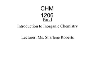 CHM
1206
Part I
Introduction to Inorganic Chemistry
Lecturer: Ms. Sharlene Roberts
 