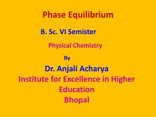 Phase Equilibrium
B. Sc. VI Semister
Physical Chemistry
By
Dr. Anjali Acharya
Institute for Excellence in Higher
Education
Bhopal
 
