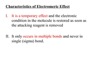 Characteristics of Electromeric Effect
I. It is a temporary effect and the electronic
condition in the molecule is restored as soon as
the attacking reagent is removed
II. It only occurs in multiple bonds and never in
single (sigma) bond.
 