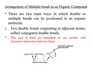 Arrangement of Multiple bonds in an Organic Compound
• There are two main ways in which double or
multiple bonds can be positioned in an organic
molecule.
i. Two double bonds originating at adjacent atoms,
called conjugated double bonds.
 This type of bond are dependent on one another with
electronic interaction between them.
 