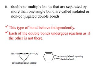 ii. double or multiple bonds that are separated by
more than one single bond are called isolated or
non-conjugated double bonds.
This type of bond behave independently.
Each of the double bonds undergoes reaction as if
the other is not there.
 