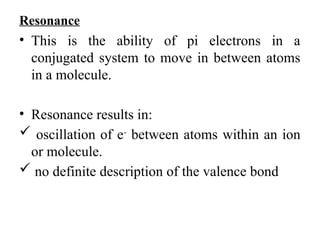 Resonance
• This is the ability of pi electrons in a
conjugated system to move in between atoms
in a molecule.
• Resonance results in:
 oscillation of e-
between atoms within an ion
or molecule.
 no definite description of the valence bond
 