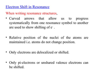 Electron Shift in Resonance
When writing resonance structures,
• Curved arrows that allow us to progress
systematically from one resonance symbol to another
are used to show shifting of e-
.
• Relative position of the nuclei of the atoms are
maintained i.e. atoms do not change position.
• Only electrons are delocalized or shifted.
• Only pi-electrons or unshared valence electrons can
be shifted.
 