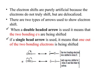 • The electron shifts are purely artificial because the
electrons do not truly shift, but are delocalized.
• There are two types of arrows used to show electron
shift.
 When a double headed arrow is used it means that
the two bonding e-
s are being shifted
if a single head arrow is used, it means that one out
of the two bonding electrons is being shifted
 