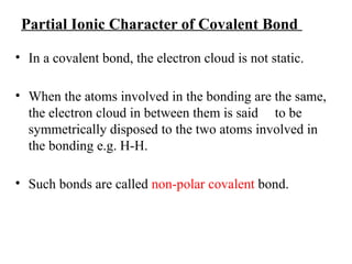 Partial Ionic Character of Covalent Bond
• In a covalent bond, the electron cloud is not static.
• When the atoms involved in the bonding are the same,
the electron cloud in between them is said to be
symmetrically disposed to the two atoms involved in
the bonding e.g. H-H.
• Such bonds are called non-polar covalent bond.
 