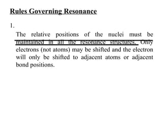 Rules Governing Resonance
1.
The relative positions of the nuclei must be
maintained in all the resonance structures. Only
electrons (not atoms) may be shifted and the electron
will only be shifted to adjacent atoms or adjacent
bond positions.
 