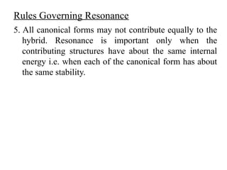 5. All canonical forms may not contribute equally to the
hybrid. Resonance is important only when the
contributing structures have about the same internal
energy i.e. when each of the canonical form has about
the same stability.
Rules Governing Resonance
 