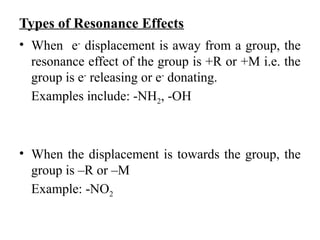 Types of Resonance Effects
• When e-
displacement is away from a group, the
resonance effect of the group is +R or +M i.e. the
group is e-
releasing or e-
donating.
Examples include: -NH2, -OH
• When the displacement is towards the group, the
group is –R or –M
Example: -NO2
 