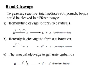 Bond Cleavage
• To generate reactive intermediates compounds, bonds
could be cleaved in different ways:
a) Homolytic cleavage to form free radicals
b) Heterolytic cleavage to form a cabocation
c) The unequal cleavage to generate carbanion
 