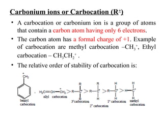 Carbonium ions or Carbocation (R+
)
• A carbocation or carbonium ion is a group of atoms
that contain a carbon atom having only 6 electrons.
• The carbon atom has a formal charge of +1. Example
of carbocation are methyl carbocation –CH3
+
, Ethyl
carbocation – CH3CH2
+
.
• The relative order of stability of carbocation is:
 