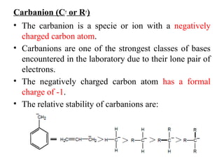 Carbanion (C-
or R-
)
• The carbanion is a specie or ion with a negatively
charged carbon atom.
• Carbanions are one of the strongest classes of bases
encountered in the laboratory due to their lone pair of
electrons.
• The negatively charged carbon atom has a formal
charge of -1.
• The relative stability of carbanions are:
 
