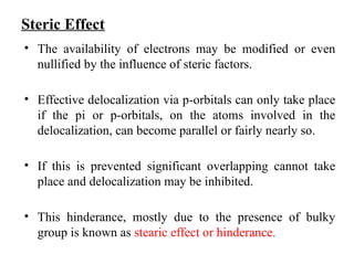 Steric Effect
• The availability of electrons may be modified or even
nullified by the influence of steric factors.
• Effective delocalization via p-orbitals can only take place
if the pi or p-orbitals, on the atoms involved in the
delocalization, can become parallel or fairly nearly so.
• If this is prevented significant overlapping cannot take
place and delocalization may be inhibited.
• This hinderance, mostly due to the presence of bulky
group is known as stearic effect or hinderance.
 