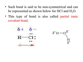 • Such bond is said to be non-symmetrical and can
be represented as shown below for HCl and H2O.
• This type of bond is also called partial ionic
covalent bond.
 