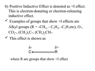 b) Positive Inductive Effect is denoted as +I effect.
This is electron-donating or electron-releasing
inductive effect.
 Examples of groups that show +I effects are
Alkyl groups (R = -CH3, - C2H5, -C3H7etc), O-,
CO2-, (CH3)3C-, (CH3)2CH-.
 This effect is shown as
C R
δ+
δ-
where R are groups that show +I effect
 