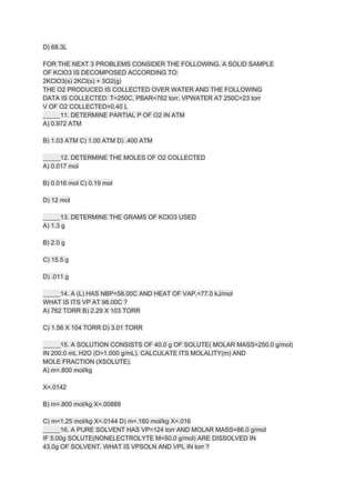 D) 68.3L
FOR THE NEXT 3 PROBLEMS CONSIDER THE FOLLOWING. A SOLID SAMPLE
OF KClO3 IS DECOMPOSED ACCORDING TO:
2KClO3(s) 2KCl(s) + 3O2(g)
THE O2 PRODUCED IS COLLECTED OVER WATER AND THE FOLLOWING
DATA IS COLLECTED: T=250C, PBAR=762 torr, VPWATER AT 250C=23 torr
V OF O2 COLLECTED=0.40 L
_____11. DETERMINE PARTIAL P OF O2 IN ATM
A) 0.972 ATM
B) 1.03 ATM C) 1.00 ATM D) .400 ATM
_____12. DETERMINE THE MOLES OF O2 COLLECTED
A) 0.017 mol
B) 0.016 mol C) 0.19 mol
D) 12 mol
_____13. DETERMINE THE GRAMS OF KClO3 USED
A) 1.3 g
B) 2.0 g
C) 15.5 g
D) .011 g
_____14. A (L) HAS NBP=58.00C AND HEAT OF VAP.=77.0 kJ/mol
WHAT IS ITS VP AT 98.00C ?
A) 762 TORR B) 2.29 X 103 TORR
C) 1.56 X 104 TORR D) 3.01 TORR
_____15. A SOLUTION CONSISTS OF 40.0 g OF SOLUTE( MOLAR MASS=250.0 g/mol)
IN 200.0 mL H2O (D=1.000 g/mL). CALCULATE ITS MOLALITY(m) AND
MOLE FRACTION (XSOLUTE).
A) m=.800 mol/kg
X=.0142
B) m=.800 mol/kg X=.00889
C) m=1.25 mol/kg X=.0144 D) m=.160 mol/kg X=.016
_____16. A PURE SOLVENT HAS VP=124 torr AND MOLAR MASS=86.0 g/mol
IF 5.00g SOLUTE(NON​ELECTROLYTE M=50.0 g/mol) ARE DISSOLVED IN
43.0g OF SOLVENT. WHAT IS VPSOLN AND VPL IN torr ?
 