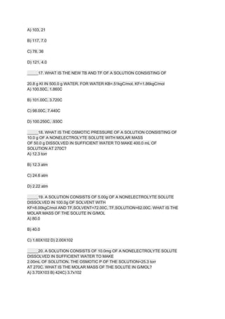 A) 103, 21
B) 117, 7.0
C) 78, 36
D) 121, 4.0
_____17. WHAT IS THE NEW TB AND TF OF A SOLUTION CONSISTING OF
20.8 g KI IN 500.0 g WATER. FOR WATER KB=.51kgC/mol, KF=​1.86kgC/mol
A) 100.50C, ​1.860C
B) 101.00C, ​3.720C
C) 98.00C, ​7.440C
D) 100.250C, ​.930C
_____18. WHAT IS THE OSMOTIC PRESSURE OF A SOLUTION CONSISTING OF
10.0 g OF A NON​ELECTROLYTE SOLUTE WITH MOLAR MASS
OF 50.0 g DISSOLVED IN SUFFICIENT WATER TO MAKE 400.0 mL OF
SOLUTION AT 270C?
A) 12.3 torr
B) 12.3 atm
C) 24.6 atm
D) 2.22 atm
_____19. A SOLUTION CONSISTS OF 5.00g OF A NON​ELECTROLYTE SOLUTE
DISSOLVED IN 100.0g OF SOLVENT WITH
KF=​8.00kgC/mol AND TF,SOLVENT=72.00C, TF,SOLUTION=62.00C. WHAT IS THE
MOLAR MASS OF THE SOLUTE IN G/MOL
A) 80.0
B) 40.0
C) 1.60X102 D) 2.00X102
_____20. A SOLUTION CONSISTS OF 10.0mg OF A NON​ELECTROLYTE SOLUTE
DISSOLVED IN SUFFICIENT WATER TO MAKE
2.00mL OF SOLUTION. THE OSMOTIC P OF THE SOLUTION=25.3 torr
AT 270C. WHAT IS THE MOLAR MASS OF THE SOLUTE IN G/MOL?
A) 3.70X103 B) 424C) 3.7x102
 