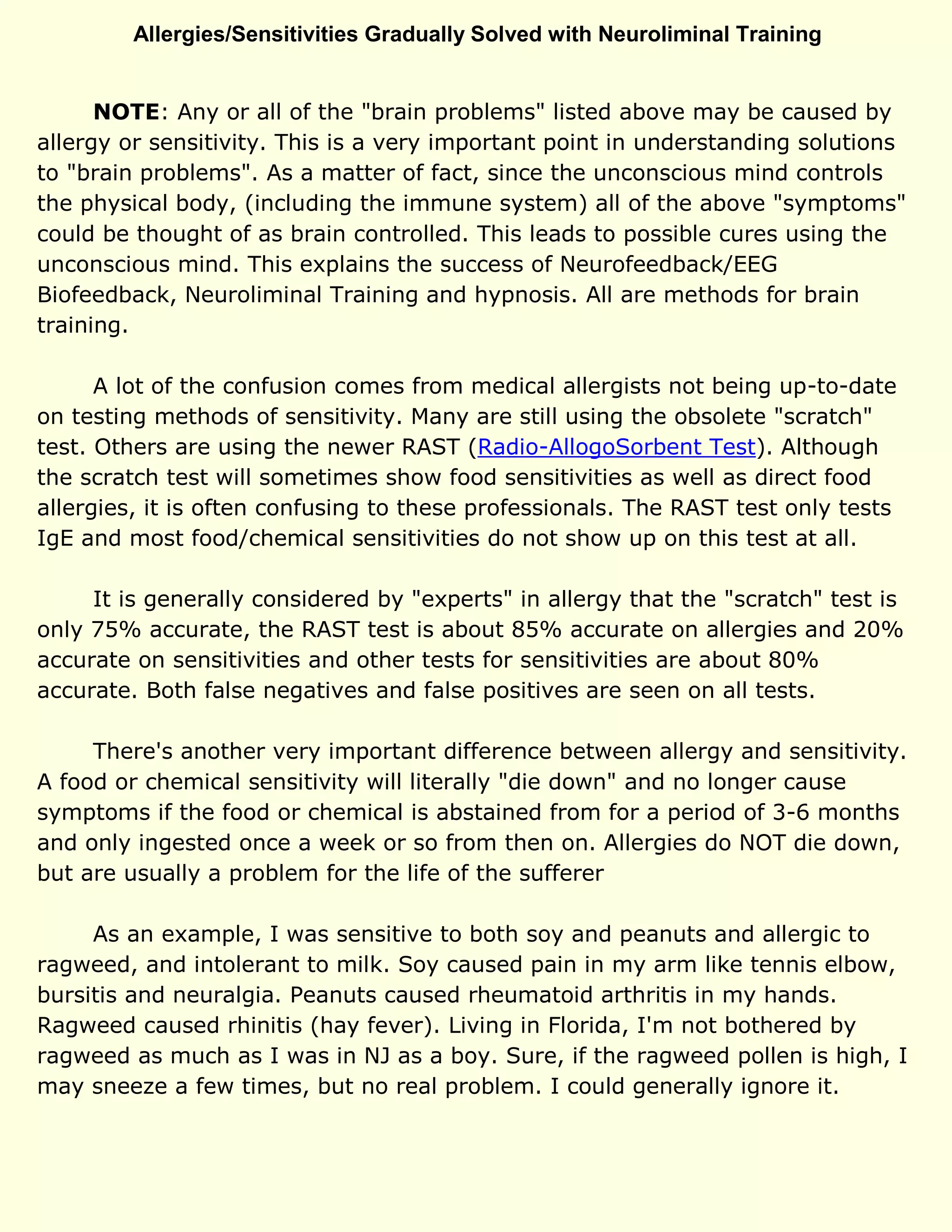 Allergies/Sensitivities Gradually Solved with Neuroliminal Training
NOTE: Any or all of the "brain problems" listed above may be caused by
allergy or sensitivity. This is a very important point in understanding solutions
to "brain problems". As a matter of fact, since the unconscious mind controls
the physical body, (including the immune system) all of the above "symptoms"
could be thought of as brain controlled. This leads to possible cures using the
unconscious mind. This explains the success of Neurofeedback/EEG
Biofeedback, Neuroliminal Training and hypnosis. All are methods for brain
training.
A lot of the confusion comes from medical allergists not being up-to-date
on testing methods of sensitivity. Many are still using the obsolete "scratch"
test. Others are using the newer RAST (Radio-AllogoSorbent Test). Although
the scratch test will sometimes show food sensitivities as well as direct food
allergies, it is often confusing to these professionals. The RAST test only tests
IgE and most food/chemical sensitivities do not show up on this test at all.
It is generally considered by "experts" in allergy that the "scratch" test is
only 75% accurate, the RAST test is about 85% accurate on allergies and 20%
accurate on sensitivities and other tests for sensitivities are about 80%
accurate. Both false negatives and false positives are seen on all tests.
There's another very important difference between allergy and sensitivity.
A food or chemical sensitivity will literally "die down" and no longer cause
symptoms if the food or chemical is abstained from for a period of 3-6 months
and only ingested once a week or so from then on. Allergies do NOT die down,
but are usually a problem for the life of the sufferer
As an example, I was sensitive to both soy and peanuts and allergic to
ragweed, and intolerant to milk. Soy caused pain in my arm like tennis elbow,
bursitis and neuralgia. Peanuts caused rheumatoid arthritis in my hands.
Ragweed caused rhinitis (hay fever). Living in Florida, I'm not bothered by
ragweed as much as I was in NJ as a boy. Sure, if the ragweed pollen is high, I
may sneeze a few times, but no real problem. I could generally ignore it.
 