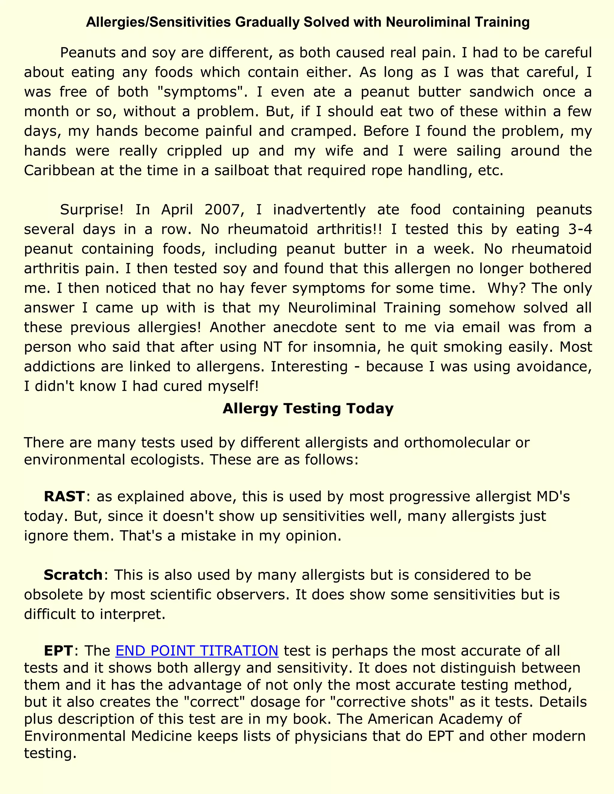 Allergies/Sensitivities Gradually Solved with Neuroliminal Training
Peanuts and soy are different, as both caused real pain. I had to be careful
about eating any foods which contain either. As long as I was that careful, I
was free of both "symptoms". I even ate a peanut butter sandwich once a
month or so, without a problem. But, if I should eat two of these within a few
days, my hands become painful and cramped. Before I found the problem, my
hands were really crippled up and my wife and I were sailing around the
Caribbean at the time in a sailboat that required rope handling, etc.
Surprise! In April 2007, I inadvertently ate food containing peanuts
several days in a row. No rheumatoid arthritis!! I tested this by eating 3-4
peanut containing foods, including peanut butter in a week. No rheumatoid
arthritis pain. I then tested soy and found that this allergen no longer bothered
me. I then noticed that no hay fever symptoms for some time. Why? The only
answer I came up with is that my Neuroliminal Training somehow solved all
these previous allergies! Another anecdote sent to me via email was from a
person who said that after using NT for insomnia, he quit smoking easily. Most
addictions are linked to allergens. Interesting - because I was using avoidance,
I didn't know I had cured myself!
Allergy Testing Today
There are many tests used by different allergists and orthomolecular or
environmental ecologists. These are as follows:
RAST: as explained above, this is used by most progressive allergist MD's
today. But, since it doesn't show up sensitivities well, many allergists just
ignore them. That's a mistake in my opinion.
Scratch: This is also used by many allergists but is considered to be
obsolete by most scientific observers. It does show some sensitivities but is
difficult to interpret.
EPT: The END POINT TITRATION test is perhaps the most accurate of all
tests and it shows both allergy and sensitivity. It does not distinguish between
them and it has the advantage of not only the most accurate testing method,
but it also creates the "correct" dosage for "corrective shots" as it tests. Details
plus description of this test are in my book. The American Academy of
Environmental Medicine keeps lists of physicians that do EPT and other modern
testing.
 