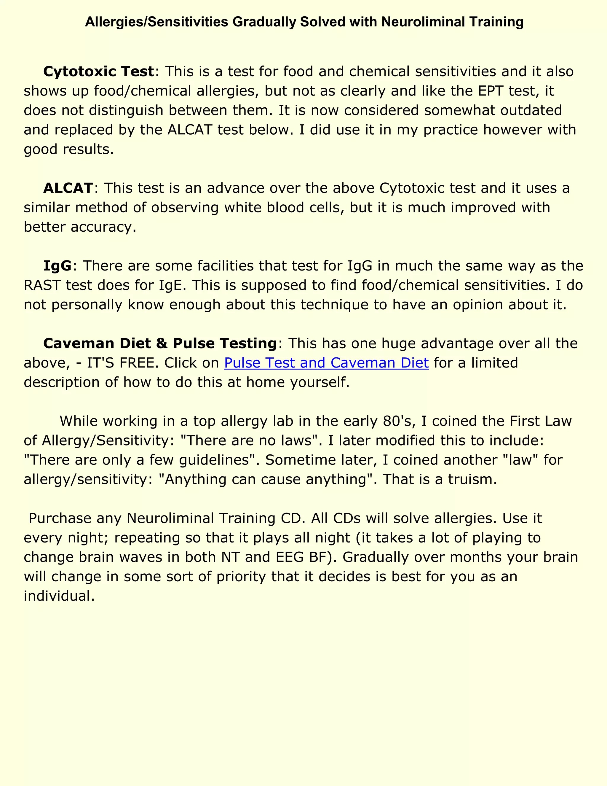 Allergies/Sensitivities Gradually Solved with Neuroliminal Training
Cytotoxic Test: This is a test for food and chemical sensitivities and it also
shows up food/chemical allergies, but not as clearly and like the EPT test, it
does not distinguish between them. It is now considered somewhat outdated
and replaced by the ALCAT test below. I did use it in my practice however with
good results.
ALCAT: This test is an advance over the above Cytotoxic test and it uses a
similar method of observing white blood cells, but it is much improved with
better accuracy.
IgG: There are some facilities that test for IgG in much the same way as the
RAST test does for IgE. This is supposed to find food/chemical sensitivities. I do
not personally know enough about this technique to have an opinion about it.
Caveman Diet & Pulse Testing: This has one huge advantage over all the
above, - IT'S FREE. Click on Pulse Test and Caveman Diet for a limited
description of how to do this at home yourself.
While working in a top allergy lab in the early 80's, I coined the First Law
of Allergy/Sensitivity: "There are no laws". I later modified this to include:
"There are only a few guidelines". Sometime later, I coined another "law" for
allergy/sensitivity: "Anything can cause anything". That is a truism.
Purchase any Neuroliminal Training CD. All CDs will solve allergies. Use it
every night; repeating so that it plays all night (it takes a lot of playing to
change brain waves in both NT and EEG BF). Gradually over months your brain
will change in some sort of priority that it decides is best for you as an
individual.
 