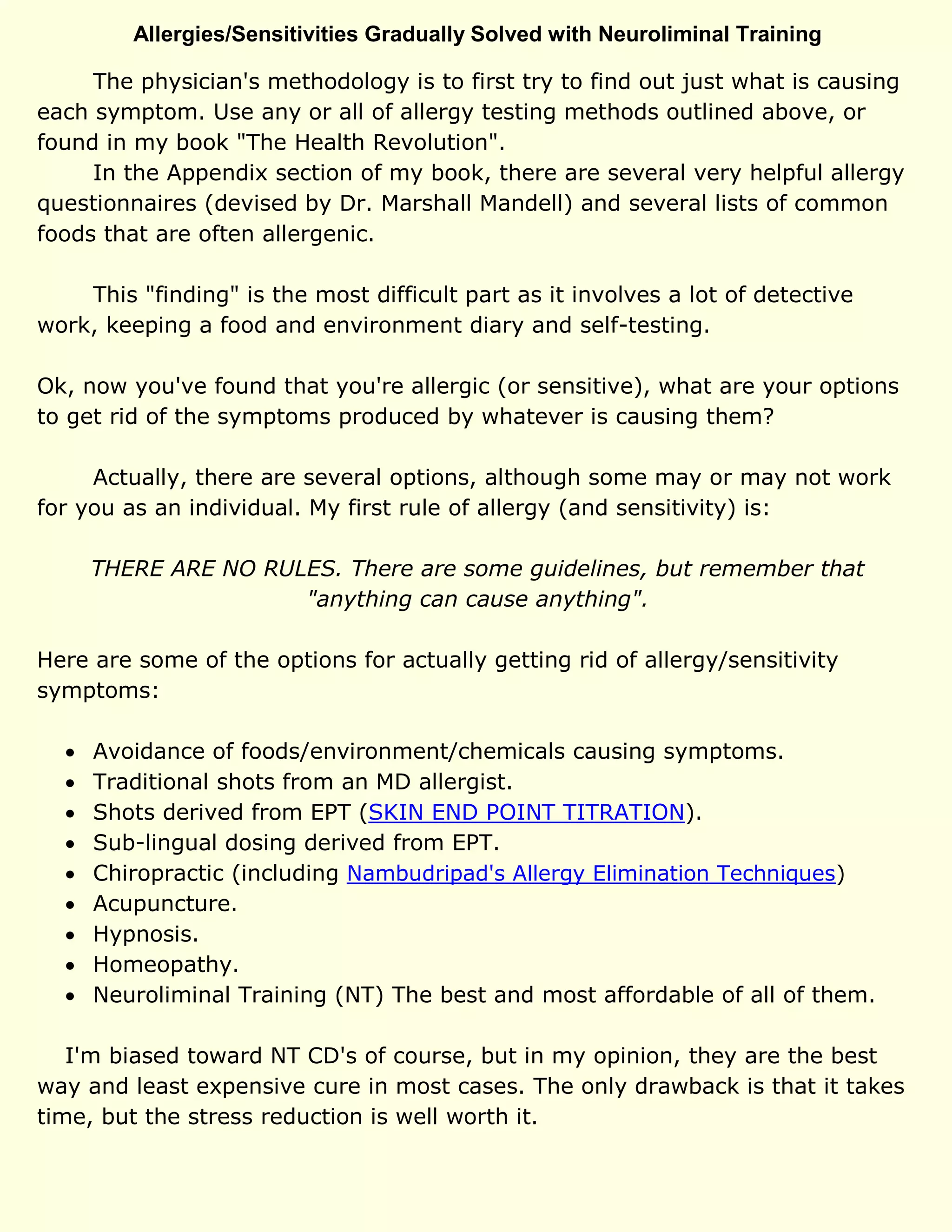 Allergies/Sensitivities Gradually Solved with Neuroliminal Training
The physician's methodology is to first try to find out just what is causing
each symptom. Use any or all of allergy testing methods outlined above, or
found in my book "The Health Revolution".
In the Appendix section of my book, there are several very helpful allergy
questionnaires (devised by Dr. Marshall Mandell) and several lists of common
foods that are often allergenic.
This "finding" is the most difficult part as it involves a lot of detective
work, keeping a food and environment diary and self-testing.
Ok, now you've found that you're allergic (or sensitive), what are your options
to get rid of the symptoms produced by whatever is causing them?
Actually, there are several options, although some may or may not work
for you as an individual. My first rule of allergy (and sensitivity) is:
THERE ARE NO RULES. There are some guidelines, but remember that
"anything can cause anything".
Here are some of the options for actually getting rid of allergy/sensitivity
symptoms:
 Avoidance of foods/environment/chemicals causing symptoms.
 Traditional shots from an MD allergist.
 Shots derived from EPT (SKIN END POINT TITRATION).
 Sub-lingual dosing derived from EPT.
 Chiropractic (including Nambudripad's Allergy Elimination Techniques)
 Acupuncture.
 Hypnosis.
 Homeopathy.
 Neuroliminal Training (NT) The best and most affordable of all of them.
I'm biased toward NT CD's of course, but in my opinion, they are the best
way and least expensive cure in most cases. The only drawback is that it takes
time, but the stress reduction is well worth it.
 