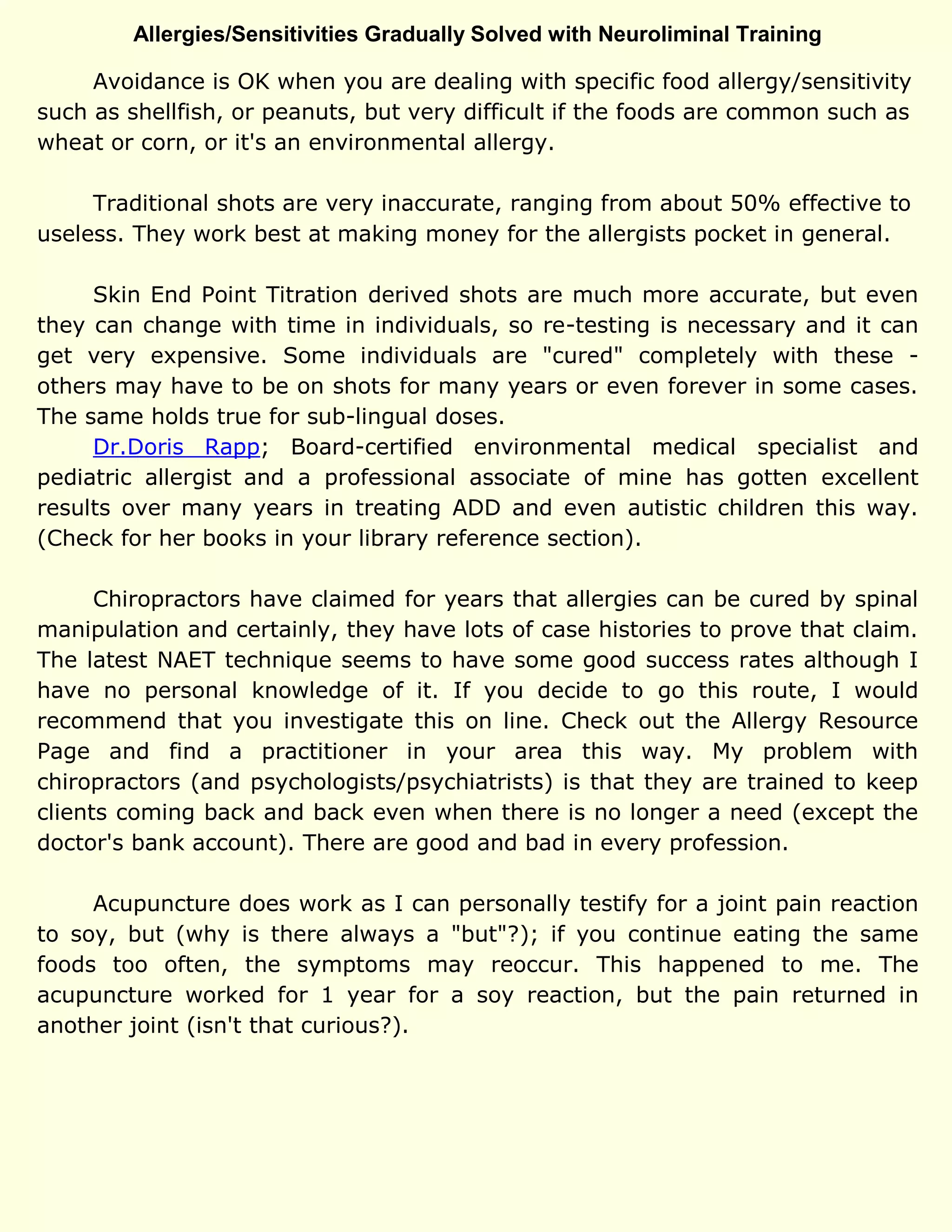 Allergies/Sensitivities Gradually Solved with Neuroliminal Training
Avoidance is OK when you are dealing with specific food allergy/sensitivity
such as shellfish, or peanuts, but very difficult if the foods are common such as
wheat or corn, or it's an environmental allergy.
Traditional shots are very inaccurate, ranging from about 50% effective to
useless. They work best at making money for the allergists pocket in general.
Skin End Point Titration derived shots are much more accurate, but even
they can change with time in individuals, so re-testing is necessary and it can
get very expensive. Some individuals are "cured" completely with these -
others may have to be on shots for many years or even forever in some cases.
The same holds true for sub-lingual doses.
Dr.Doris Rapp; Board-certified environmental medical specialist and
pediatric allergist and a professional associate of mine has gotten excellent
results over many years in treating ADD and even autistic children this way.
(Check for her books in your library reference section).
Chiropractors have claimed for years that allergies can be cured by spinal
manipulation and certainly, they have lots of case histories to prove that claim.
The latest NAET technique seems to have some good success rates although I
have no personal knowledge of it. If you decide to go this route, I would
recommend that you investigate this on line. Check out the Allergy Resource
Page and find a practitioner in your area this way. My problem with
chiropractors (and psychologists/psychiatrists) is that they are trained to keep
clients coming back and back even when there is no longer a need (except the
doctor's bank account). There are good and bad in every profession.
Acupuncture does work as I can personally testify for a joint pain reaction
to soy, but (why is there always a "but"?); if you continue eating the same
foods too often, the symptoms may reoccur. This happened to me. The
acupuncture worked for 1 year for a soy reaction, but the pain returned in
another joint (isn't that curious?).
 