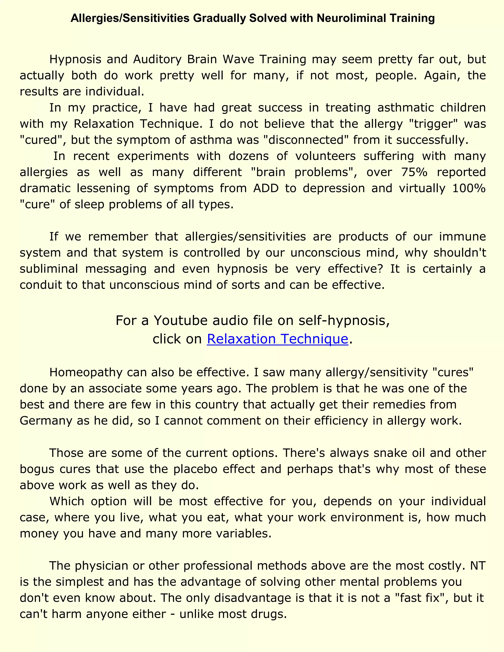 Allergies/Sensitivities Gradually Solved with Neuroliminal Training
Hypnosis and Auditory Brain Wave Training may seem pretty far out, but
actually both do work pretty well for many, if not most, people. Again, the
results are individual.
In my practice, I have had great success in treating asthmatic children
with my Relaxation Technique. I do not believe that the allergy "trigger" was
"cured", but the symptom of asthma was "disconnected" from it successfully.
In recent experiments with dozens of volunteers suffering with many
allergies as well as many different "brain problems", over 75% reported
dramatic lessening of symptoms from ADD to depression and virtually 100%
"cure" of sleep problems of all types.
If we remember that allergies/sensitivities are products of our immune
system and that system is controlled by our unconscious mind, why shouldn't
subliminal messaging and even hypnosis be very effective? It is certainly a
conduit to that unconscious mind of sorts and can be effective.
For a Youtube audio file on self-hypnosis,
click on Relaxation Technique.
Homeopathy can also be effective. I saw many allergy/sensitivity "cures"
done by an associate some years ago. The problem is that he was one of the
best and there are few in this country that actually get their remedies from
Germany as he did, so I cannot comment on their efficiency in allergy work.
Those are some of the current options. There's always snake oil and other
bogus cures that use the placebo effect and perhaps that's why most of these
above work as well as they do.
Which option will be most effective for you, depends on your individual
case, where you live, what you eat, what your work environment is, how much
money you have and many more variables.
The physician or other professional methods above are the most costly. NT
is the simplest and has the advantage of solving other mental problems you
don't even know about. The only disadvantage is that it is not a "fast fix", but it
can't harm anyone either - unlike most drugs.
 