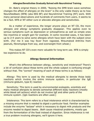 Allergies/Sensitivities Gradually Solved with Neuroliminal Training
Dr. Bate's original theory in 2000, "Raising the SMR brain wave somehow
changes the affect of allergies on the brain" is the only viable theory as to how
Neurofeedback (NFB) (aka EEG BF) and Neuroliminal Training (NT) work. With
many personal observations and hundreds of comments from users, it seems to
be a fact. NFB or NT either cure or alleviate allergies and sensitivities.
As a matter of experience, the longer anyone plays an NT CD, the more
allergies and allergy symptoms gradually disappear. This applies even to
serious symptoms such as depression or schizophrenia as well as simple ones
like insomnia or weight gain for example. In some recorded cases, it has taken
up to 2-4 years to solve some allergies which have been with the subject since
birth. (For me it was hay fever from ragweed, Rheumatoid Arthritis from
peanuts, fibromyalgia from soy, and overweight from wheat.)
This makes NT CD's even more valuable for long term use. NFB is simply
too expensive to do.
Allergy General Information
What's the difference between allergy, sensitivity and intolerance? There's
a lot of confusion about these terms and the whole subject is confusing enough
without that. The "correct" meaning of each of these terms is as follows:
Allergy: This term is used by the medical allergists to denote those body
reactions which involve the entire immune system, in particular the IgE
(immuno-globulin, type E) reaction
Sensitivity: This term is used by environmental ecologists, scientists and
many medical allergists to denote somewhat different body reactions (mostly
white blood cell actions) which do not involve IgE and other parts of the
immune system. (IgG reactions are often used.)
Intolerance: This term refers to a food intolerance which is characterized by
a missing enzyme that is needed to digest a particular food. Familiar examples
include the enzyme "lactase" which is necessary to digest milk products and the
enzyme needed to digest beans. .Both cause intestinal problems, mostly gas
from the fermentation of the food instead of digestion. Since intolerance is not
a true problem involving allergens, we'll ignore it here.
 