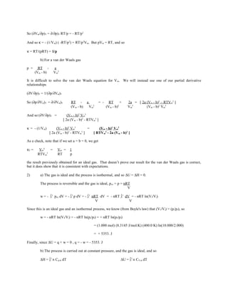 So (∂Vm/∂p)T = ∂/∂p)T RT/p = - RT/p2
And so κ = - (1/Vm) ( -RT/p2
) = RT/p2
Vm. But pVm = RT, and so
κ = RT/(pRT) = 1/p
b) For a van der Waals gas
p = RT - a
(Vm - b) Vm
2
It is difficult to solve the van der Waals equation for Vm. We will instead use one of our partial derivative
relationships
(∂V/∂p)T = 1/(∂p/∂Vm)T
So (∂p/∂Vm)T = ∂/∂Vm)T RT - a = - RT + 2a = [ 2a (Vm - b)2
– RTVm
3
]
(Vm - b) Vm
2
(Vm - b)2
Vm
3
(Vm - b)2
Vm
3
And so (∂V/∂p)T = (Vm - b)2
Vm
3
[ 2a (Vm - b)2
- RTVm
3
]
κ = - (1/Vm) (Vm - b)2
Vm
3
= (Vm - b)2
Vm
2
[ 2a (Vm - b)2
- RTVm
3
] [ RTVm
3
- 2a (Vm - b)2
]
As a check, note that if we set a = b = 0, we get
κT = Vm
4
= Vm = 1
RTVm
3
RT p
the result previously obtained for an ideal gas. That doesn’t prove our result for the van der Waals gas is correct,
but it does show that it is consistent with expectations.
2) a) The gas is ideal and the process is isothermal, and so ∆U = ∆H = 0.
The process is reversible and the gas is ideal, pex = p = nRT
V
w = - ∫i
f
pex dV = - ∫i
f
p dV = - ∫i
f
nRT dV = - nRT ∫i
f
dV = - nRT ln(Vf/Vi)
V V
Since this is an ideal gas and an isothermal process, we know (from Boyle's law) that (Vf/Vi) = (pi/pf), so
w = - nRT ln(Vf/Vi) = - nRT ln(pi/pf) = + nRT ln(pf/pi)
= (1.000 mol) (8.3145 J/mol.K) (400.0 K) ln(10.000/2.000)
= + 5353. J
Finally, since ∆U = q + w = 0 , q = - w = - 5353. J
b) The process is carried out at constant pressure, and the gas is ideal, and so
∆H = ∫i
f
n Cp,m dT ∆U = ∫i
f
n CV,m dT
 