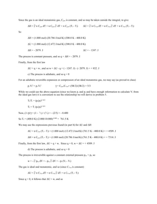Since the gas is an ideal monatomic gas, Cp,m is constant, and so may be taken outside the integral, to give
∆H = ∫i
f
n Cp,m dT = n Cp,m ∫i
f
dT = n Cp,m (Tf - Ti) ∆U = ∫i
f
n CV,m dT = n CV,m ∫i
f
dT = n CV,m (Tf - Ti)
So
∆H = (1.000 mol) (20.786 J/mol.
K) (300.0 K - 400.0 K)
∆U = (1.000 mol) (12.472 J/mol.
K) (300.0 K - 400.0 K)
∆H = - 2079. J ∆U = - 1247. J
The process is constant pressure, and so q = ∆H = - 2079. J
Finally, from the first law
∆U = q + w , and so w = ∆U - q = ( - 1247. J) - (- 2079. J) = + 832. J
c) The process is adiabatic, and so q = 0
For an adiabatic reversible expansion or compression of an ideal monatomic gas, we may say (as proved in class)
pi Vi
γ
= pf Vf
γ
γ = Cp,m/CV,m= (5R/2)/(3R/2) = 5/3
While we could use the above equation (since we know pi and pf and have enough information to calculate Vi from
the ideal gas law) it is convenient to use the relationship we will derive in problem 5.
Tf/Ti = (pi/pf)(1-γ)/γ
Tf = Ti (pi/pf)(1-γ)/γ
Now, (1-γ)/γ = (1 - 5
/3) / (5
/3) = - (2/5) = - 0.400
So Tf = (400.0 K) (2.000/10.000)-0.400
= 761.5 K
We may use the expressions previous found (in part b) for ∆U and ∆H
∆U = n CV,m (Tf - Ti) = (1.000 mol) (12.472 J/mol.
K) (761.5 K - 400.0 K) = + 4509. J
∆H = n Cp,m (Tf - Ti) = (1.000 mol) (20.786 J/mol.
K) (761.5 K - 400.0 K) = + 7514. J
Finally, from the first law, ∆U = q + w. Since q = 0, w = ∆U = + 4509. J
d) The process is adiabatic, and so q = 0
The process is irreversible against a constant external pressure pex = pf, so
w = - ∫i
f
pex dV = - pex ∫i
f
dV = - pf (Vf - Vi)
The gas is ideal and monatomic, and so (since CV,m is constant)
∆U = ∫i
f
n CV,m dT = n CV,m ∫i
f
dT = n CV,m (Tf - Ti)
Since q = 0, it follows that ∆U = w, and so
 