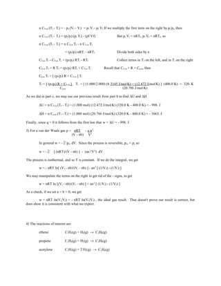 n CV,m (Tf - Ti) = - pf (Vf - Vi) = pf Vi - pf Vf If we multiply the first term on the right by pi/pi, then
n CV,m (Tf - Ti) = (pf/pi) (pi Vi) - (pf Vf) But pi Vi = nRTi, pf Vf = nRTf, so
n CV,m (Tf - Ti) = n CV,m Tf - n CV,m Ti
= (pf/pi) nRTi - nRTf Divide both sides by n
CV,m Tf - CV,m Ti = (pf/pi) RTi - RTf Collect terms in Tf on the left, and in Ti on the right
CV,m Tf + R Tf = (pf/pi) RTi + CV,m Ti Recall that CV,m + R = Cp,m, then
Cp,m Tf = [ (pf/pi) R + CV,m ] Ti
Tf = [ (pf/pi) R + CV,m ] Ti = [ (1.000/2.000) (8.3145 J/mol.
K) + (12.472 J/mol.
K) ] (400.0 K) = 320. K
Cp,m (20.786 J/mol.
K)
As we did in part c, we may use our previous result from part b to find ∆U and ∆H
∆U = n CV,m (Tf - Ti) = (1.000 mol) (12.472 J/mol.
K) (320.0 K - 400.0 K) = - 998. J
∆H = n Cp,m (Tf - Ti) = (1.000 mol) (20.786 J/mol.
K) (320.0 K - 400.0 K) = - 1663. J
Finally, since q = 0 it follows from the first law that w = ∆U = - 998. J
3) For a van der Waals gas p = nRT - a n2
(V - nb) V2
In general w = - ∫i
f
pex dV. Since the process is reversible, pex = p, so
w = - ∫i
f
[ (nRT)/(V - nb) ] - (an2
/V2
) dV
The process is isothermal, and so T is constant. If we do the integral, we get
w = - nRT ln[ (Vf - nb)/(Vi - nb) ] - an2
[ (1/Vf) - (1/Vi) ]
We may manipulate the terms on the right to get rid of the - signs, to get
w = nRT ln [(Vi - nb)/(Vf - nb) ] + an2
[ (1/Vi) - (1/Vf) ]
As a check, if we set a = b = 0, we get
w = nRT ln(Vi/Vf) = - nRT ln(Vf/Vi) , the ideal gas result. That doesn't prove our result is correct, but
does show it is consistent with what we expect.
4) The reactions of interest are
ethene C2H4(g) + H2(g) → C2H6(g)
propene C3H6(g) + H2(g) → C3H8(g)
acetylene C2H2(g) + 2 H2(g) → C2H6(g)
 