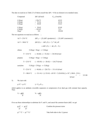 The data we need are in Table 2.5 of Atkins (recall that ∆H°f = 0 for an element in its standard state).
Compound ∆H°f (kJ/mol) Cp,m (J/mol.
K)
C2H2(g) + 226.73 43.93
C2H4(g) + 52.26 43.56
C2H6(g) - 84.68 52.63
C3H6(g) + 20.42 63.89
C3H8(g) - 103.85 73.5
H2(g) 0.0 28.824
The two equations we need are as follows ;
At T = 25.0 °C ∆H°rxn = [ Σ (∆H°f (products)) ] - [ Σ (∆H°f (reactants)) ]
At T = 100.0 °C ∆H°f(T2) = ∆H°f (T1) + ∫T1
T2
∆Cp dT
≅ ∆H°f (T1) + ∆Cp (T2 - T1)
ethene C2H4(g) + H2(g) → C2H6(g)
T = 25.0 °C ( - 84.68) - ( + 52.26) = - 136.94 kJ/mol
propene C3H6(g) + H2(g) → C3H8(g)
T = 25.0 °C ( - 103.85) - ( + 20.42) = - 124.27 kJ/mol
acetylene C2H2(g) + 2 H2(g) → C2H6(g)
T = 25.0 °C ( - 84.68) - ( + 226.73) = - 311.41 kJ/mol
T = 100.0 °C ( - 311.41) + [ ( 52.63) - (43.93 + 2 (28.824)) ] x 10-3
( 100.0 - 25.0 )
= - 315.08
kJ/mol
5) We start with
pi Vi
γ
= pf Vf
γ
γ = Cp,m/CV,m
which applies to an adiabatic reversible expansion or compression of an ideal gas with constant heat capacity.
Then
Vi = nRTi Vf = nRTf
pi pf
If we use these relationships to substitute for Vi and Vf, and cancel the common factor (nR)γ
, we get
pi Ti
γ
= pf Tf
γ
Combine the pressure terms
pi
γ
pf
γ
pi
(1-γ)
Ti
γ
= pf
(1-γ)
Vf
γ
Take both sides to the 1/γ power
 