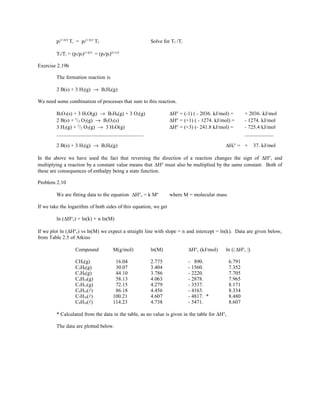 pi
(1-γ)/γ
Ti = pf
(1-γ)/γ
Tf Solve for Tf /Ti
Tf/Ti = (pi/pf)(1-γ)/γ
= (pf/pi)(γ-1)/γ
Exercise 2.19b
The formation reaction is
2 B(s) + 3 H2(g) → B2H6(g)
We need some combination of processes that sum to this reaction.
B2O3(s) + 3 H2O(g) → B2H6(g) + 3 O2(g) ∆H° = (-1) ( - 2036. kJ/mol) = + 2036. kJ/mol
2 B(s) + 3
/2 O2(g) → B2O3(s) ∆H° = (+1) ( - 1274. kJ/mol) = - 1274. kJ/mol
3 H2(g) + 3
/2 O2(g) → 3 H2O(g) ∆H° = (+3) (- 241.8 kJ/mol) = - 725.4 kJ/mol
_________________________________ ___________
2 B(s) + 3 H2(g) → B2H6(g) ∆Hf° = + 37. kJ/mol
In the above we have used the fact that reversing the direction of a reaction changes the sign of ∆H°, and
multiplying a reaction by a constant value means that ∆H° must also be multiplied by the same constant. Both of
these are consequences of enthalpy being a state function.
Problem 2.10
We are fitting data to the equation ∆H°c = k Mn
where M = molecular mass
If we take the logarithm of both sides of this equation, we get
ln (∆H°c) = ln(k) + n ln(M)
If we plot ln (∆H°c) vs ln(M) we expect a straight line with slope = n and intercept = ln(k). Data are given below,
from Table 2.5 of Atkins
Compound M(g/mol) ln(M) ∆H°c (kJ/mol) ln (| ∆H°c |)
CH4(g) 16.04 2.775 - 890. 6.791
C2H6(g) 30.07 3.404 - 1560. 7.352
C3H8(g) 44.10 3.786 - 2220. 7.705
C4H10(g) 58.13 4.063 - 2878. 7.965
C5H12(g) 72.15 4.279 - 3537. 8.171
C6H14() 86.18 4.456 - 4163. 8.334
C7H16() 100.21 4.607 - 4817. * 8.480
C8H18() 114.23 4.738 - 5471. 8.607
* Calculated from the data in the table, as no value is given in the table for ∆H°c
The data are plotted below.
 