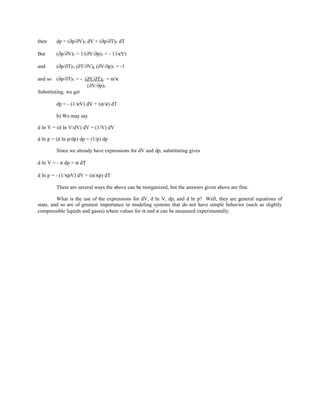 then dp = (∂p/∂V)T dV + (∂p/∂T)V dT
But (∂p/∂V)T = 1/(∂V/∂p)T = - 1/(κV)
and (∂p/∂T)V (∂T/∂V)p (∂V/∂p)T = -1
and so (∂p/∂T)V = - (∂V/∂T)p = α/κ
(∂V/∂p)T
Substituting, we get
dp = - (1/κV) dV + (α/κ) dT
b) We may say
d ln V = (d ln V/dV) dV = (1/V) dV
d ln p = (d ln p/dp) dp = (1/p) dp
Since we already have expressions for dV and dp, substituting gives
d ln V = - κ dp + α dT
d ln p = - (1/κpV) dV + (α/κp) dT
There are several ways the above can be reorganized, but the answers given above are fine.
What is the use of the expressions for dV, d ln V, dp, and d ln p? Well, they are general equations of
state, and so are of greatest importance in modeling systems that do not have simple behavior (such as slightly
compressible liquids and gases) where values for α and κ can be measured experimentally.
 