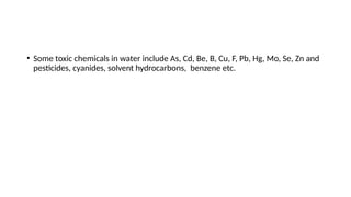 • Some toxic chemicals in water include As, Cd, Be, B, Cu, F, Pb, Hg, Mo, Se, Zn and
pesticides, cyanides, solvent hydrocarbons, benzene etc.
 