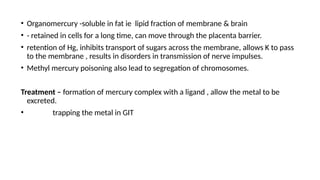 • Organomercury -soluble in fat ie lipid fraction of membrane & brain
• - retained in cells for a long time, can move through the placenta barrier.
• retention of Hg, inhibits transport of sugars across the membrane, allows K to pass
to the membrane , results in disorders in transmission of nerve impulses.
• Methyl mercury poisoning also lead to segregation of chromosomes.
Treatment – formation of mercury complex with a ligand , allow the metal to be
excreted.
• trapping the metal in GIT
 