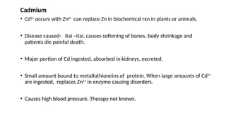 Cadmium
• Cd2+
occurs with Zn2+
can replace Zn in biochemical rxn in plants or animals.
• Disease caused- itai –itai, causes softening of bones, body shrinkage and
patients die painful death.
• Major portion of Cd ingested, absorbed in kidneys, excreted.
• Small amount bound to metallothioneins of protein. When large amounts of Cd2+
are ingested, replaces Zn2+
in enzyme causing disorders.
• Causes high blood pressure. Therapy not known.
 