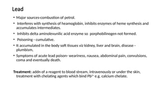 Lead
• Major sources-combustion of petrol.
• Interferes with synthesis of heamoglobin, inhibits enzymes of heme synthesis and
accumulates intermediates.
• Inhibits delta aminolevunilic acid enzyme so porphobilinogen not formed.
• Poisoning - cumulative.
• It accumulated in the body soft tissues viz kidney, liver and brain, disease -
plumbism,
• Symptoms of acute lead poison- weariness, nausea, abdominal pain, convulsions,
coma and eventually death.
Treatment: addn of a reagent to blood stream, intravenously or under the skin,
treatment with chelating agents which bind Pb2+
e.g. calcium chelate.
 