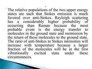 
The relative populations of the two upper energy
states are such that Stokes emission is much
favored over anti-Stokes. Rayleigh scattering
has a considerably higher probability of
occurring than Raman because the most
probable event is the energy transfer to
molecules in the ground state and reemission by
the return of these molecules to the ground state.
The ratio of anti-Stokes to Stokes intensities will
increase with temperature because a larger
fraction of the molecules will be in the first
vibrationally excited state under these
circumstances.
 