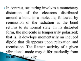  In contrast, scattering involves a momentary
distortion of the electrons distributed
around a bond in a molecule, followed by
reemission of the radiation as the bond
returns to its normal state. In its distorted
form, the molecule is temporarily polarized;
that is, it develops momentarily an induced
dipole that disappears upon relaxation and
reemission. The Raman activity of a given
vibrational mode may differ markedly from
its infrared activity
 