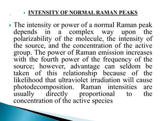 INTENSITY OF NORMAL RAMAN PEAKS
 The intensity or power of a normal Raman peak
depends in a complex way upon the
polarizability of the molecule, the intensity of
the source, and the concentration of the active
group. The power of Raman emission increases
with the fourth power of the frequency of the
source; however, advantage can seldom be
taken of this relationship because of the
likelihood that ultraviolet irradiation will cause
photodecomposition. Raman intensities are
usually directly proportional to the
concentration of the active species
 