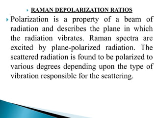  RAMAN DEPOLARIZATION RATIOS
 Polarization is a property of a beam of
radiation and describes the plane in which
the radiation vibrates. Raman spectra are
excited by plane-polarized radiation. The
scattered radiation is found to be polarized to
various degrees depending upon the type of
vibration responsible for the scattering.
 