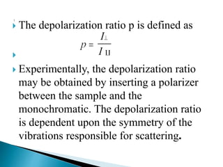  The depolarization ratio p is defined as

 Experimentally, the depolarization ratio
may be obtained by inserting a polarizer
between the sample and the
monochromatic. The depolarization ratio
is dependent upon the symmetry of the
vibrations responsible for scattering.
 